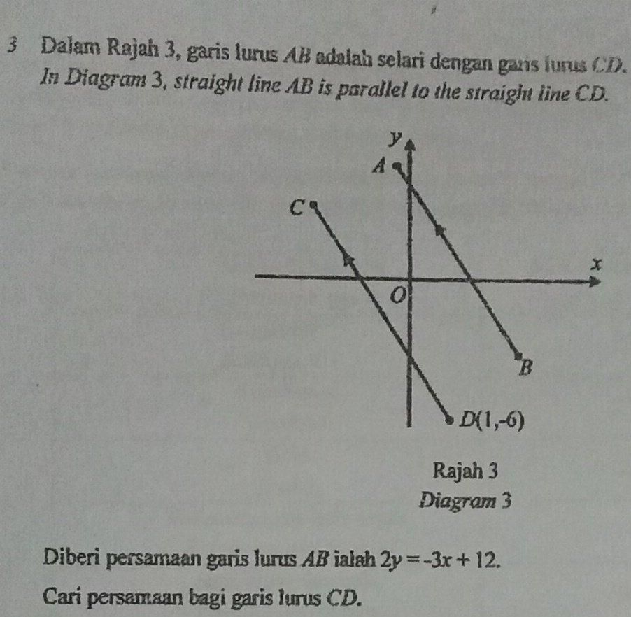 Dalam Rajah 3, garis lurus AB adalah selari dengan gars lurus CD.
In Diagram 3, straight line AB is parallel to the straight line CD.
Rajah 3
Diagram 3
Diberi persamaan garis lurus AB ialah 2y=-3x+12.
Carí persamaan bagi garis lurus CD.