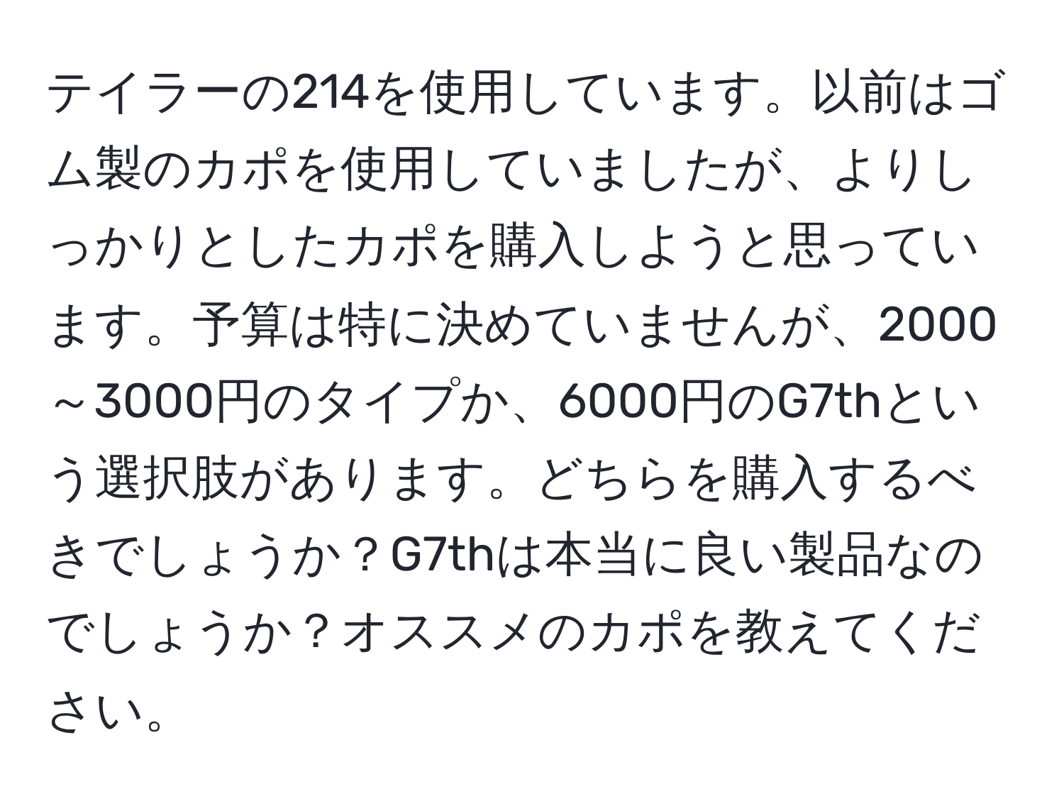 テイラーの214を使用しています。以前はゴム製のカポを使用していましたが、よりしっかりとしたカポを購入しようと思っています。予算は特に決めていませんが、2000～3000円のタイプか、6000円のG7thという選択肢があります。どちらを購入するべきでしょうか？G7thは本当に良い製品なのでしょうか？オススメのカポを教えてください。