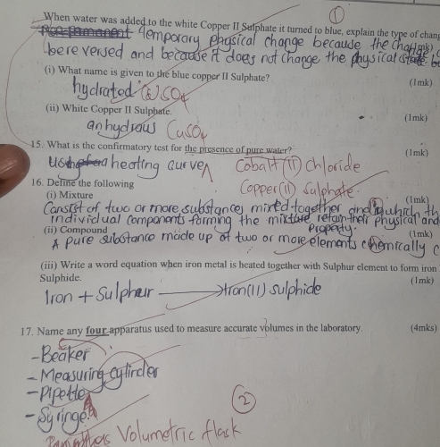 When water was added to the white Copper II Sulphate it turned to blue, explain the type of chanp 
audo 
(i) What name is given to the blue copper II Sulphate? (1mk) 
(ii) White Copper II Sulphate. (1mk) 
15. What is the confirmatory test for the presence of pure water? (1mk) 
16. Define the following 
(i) Mixture (1mk) 
v i d u ( 
(ii) Compound (1mk) 
elements chemical 
(iii) Write a word equation when iron metal is heated together with Sulphur element to form iron 
Sulphide (1mk) 
17. Name any four apparatus used to measure accurate volumes in the laboratory. (4mks)