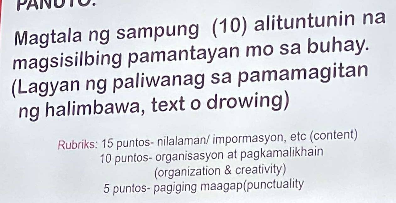 Magtala ng sampung (10) alituntunin na 
magsisilbing pamantayan mo sa buhay. 
(Lagyan ng paliwanag sa pamamagitan 
ng halimbawa, text o drowing) 
Rubriks: 15 puntos- nilalaman/ impormasyon, etc (content) 
10 puntos- organisasyon at pagkamalikhain 
(organization & creativity) 
5 puntos- pagiging maagap(punctuality