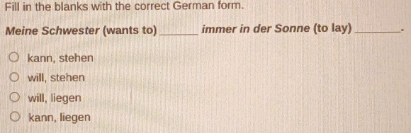 Fill in the blanks with the correct German form.
Meine Schwester (wants to) _immer in der Sonne (to lay)_
kann, stehen
will, stehen
will, liegen
kann, liegen