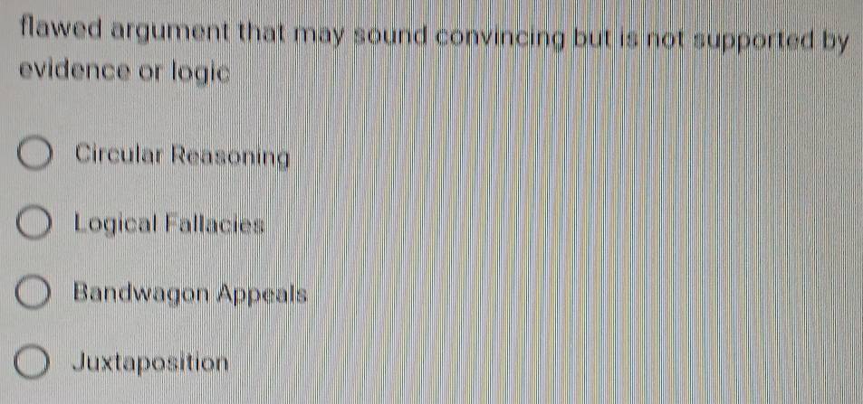 flawed argument that may sound convincing but is not supported by
evidence or logic
Circular Reasoning
Logical Fallacies
Bandwagon Appeals
Juxtaposition