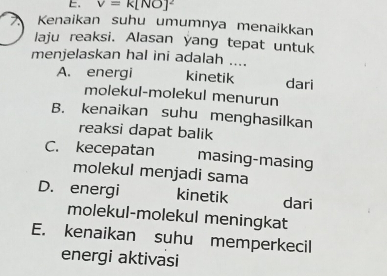 v=k[NO]^2
Kenaikan suhu umumnya menaikkan
laju reaksi. Alasan yang tepat untuk
menjelaskan hal ini adalah ....
A. energi kinetik dari
molekul-molekul menurun
B. kenaikan suhu menghasilkan
reaksi dapat balik
C. kecepatan masing-masing
molekul menjadi sama
D. energi kinetik dari
molekul-molekul meningkat
E. kenaikan suhu memperkecil
energi aktivasi