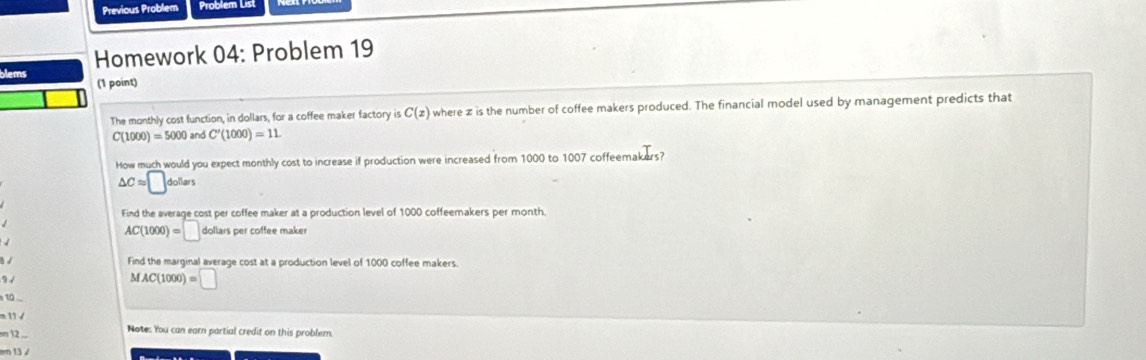 Previous Problem Problem List
blems Homework 04: Problem 19
(1 point)
The monthly cost function, in dollars, for a coffee maker factory is C(x) where z is the number of coffee makers produced. The financial model used by management predicts that
C(1000)=5000 and C'(1000)=11. 
How much would you expect monthly cost to increase if production were increased from 1000 to 1007 coffeem _kI_rs?
△ Capprox □ dollars
Find the average cost per coffee maker at a production level of 1000 coffeemakers per month.

AC(1000)=□ dollarspe er coffee maker
B √
Find the marginal average cost at a production level of 1000 coffee makers.
9 √
MAC(1000)=□
1
11 
=n 12 .. Note: You can earn partial credit on this problem.
m 13 /