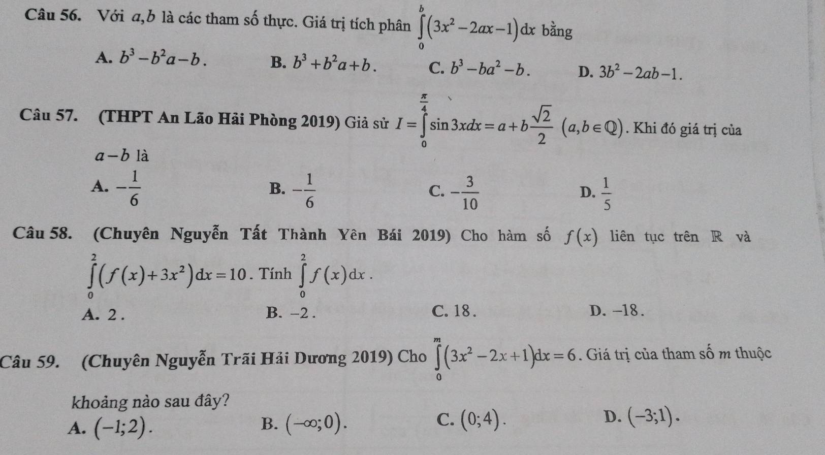 Với a, b là các tham số thực. Giá trị tích phân ∈tlimits _0^(b(3x^2)-2ax-1)dx bằng
A. b^3-b^2a-b.
B. b^3+b^2a+b. C. b^3-ba^2-b. D. 3b^2-2ab-1. 
Câu 57. (THPT An Lão Hải Phòng 2019) Giả sử I=∈tlimits _0^((frac π)4)sin 3xdx=a+b sqrt(2)/2 (a,b∈ Q). Khi đó giá trị của
a-b là
A. - 1/6  - 1/6 
B.
C. - 3/10   1/5 
D.
Câu 58. (Chuyên Nguyễn Tất Thành Yên Bái 2019) Cho hàm số f(x) liên tục trên R và
∈tlimits _0^(2(f(x)+3x^2))dx=10. Tính ∈tlimits _0^(2f(x)dx.
A. 2 . B. −2. C. 18 . D. -18.
Câu 59. (Chuyên Nguyễn Trãi Hải Dương 2019) Cho ∈tlimits _0^m(3x^2)-2x+1)dx=6. Giá trị của tham số m thuộc
khoảng nào sau đây?
B.
A. (-1;2). (-∈fty ;0).
D.
C. (0;4). (-3;1).