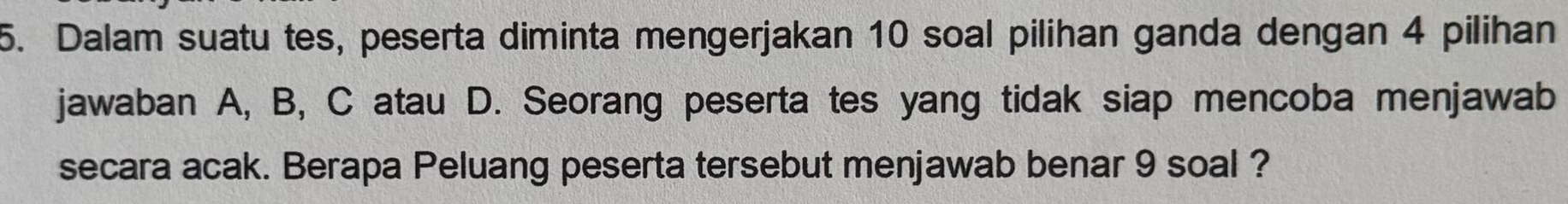 Dalam suatu tes, peserta diminta mengerjakan 10 soal pilihan ganda dengan 4 pilihan 
jawaban A, B, C atau D. Seorang peserta tes yang tidak siap mencoba menjawab 
secara acak. Berapa Peluang peserta tersebut menjawab benar 9 soal ?