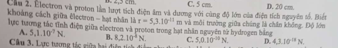 2,5 cm. C. 5 cm. D. 20 cm.
Cầu 2. Electron và proton lần lượt tích điện âm và dương với cùng độ lớn của điện tích nguyên tố. Biết
khoảng cách giữa êlectron - hạt nhân là r=5,3.10^(-11)m và môi trường giữa chúng là chân không. Độ lớn
lực tương tác tĩnh điện giữa electron và proton trong hạt nhân nguyên tử hydrogen bằng
A. 5, 1.10^(-7)N. C. 5, 0.10^(-10)N. 
B. 8, 2.10^(-8)N. 
Câu 3. Lực tương tác giữa hai điện tích đi
D. 4, 3.10^(-18)N.