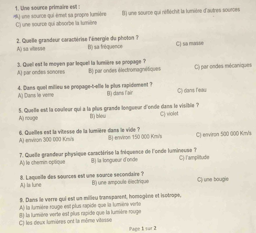 Une source primaire est :
A) une source qui émet sa propre lumière B) une source qui réfléchit la lumière d'autres sources
C) une source qui absorbe la lumière
2. Quelle grandeur caractérise l'énergie du photon ?
A) sa vitesse B) sa fréquence C) sa masse
3. Quel est le moyen par lequel la lumière se propage ?
A) par ondes sonores B) par ondes électromagnétiques C) par ondes mécaniques
4. Dans quel milieu se propage-t-elle le plus rapidement ?
A) Dans le verre B) dans l'air C) dans l'eau
5. Quelle est la couleur qui a la plus grande longueur d'onde dans le visible ?
A) rouge B) bleu C) violet
6. Quelles est la vitesse de la lumière dans le vide ?
A) environ 300 000 Km/s B) environ 150 000 Km/s C) environ 500 000 Km/s
7. Quelle grandeur physique caractérise la fréquence de l'onde lumineuse ?
A) le chemin optique B) la longueur d'onde C) l'amplitude
8. Laquelle des sources est une source secondaire ?
A) la lune B) une ampoule électrique C) une bougie
9. Dans le verre qui est un milieu transparent, homogène et isotrope,
A) la lumière rouge est plus rapide que la lumière verte
B) la lumière verte est plus rapide que la lumière rouge
C) les deux lumières ont la même vitesse
Page 1 sur 2