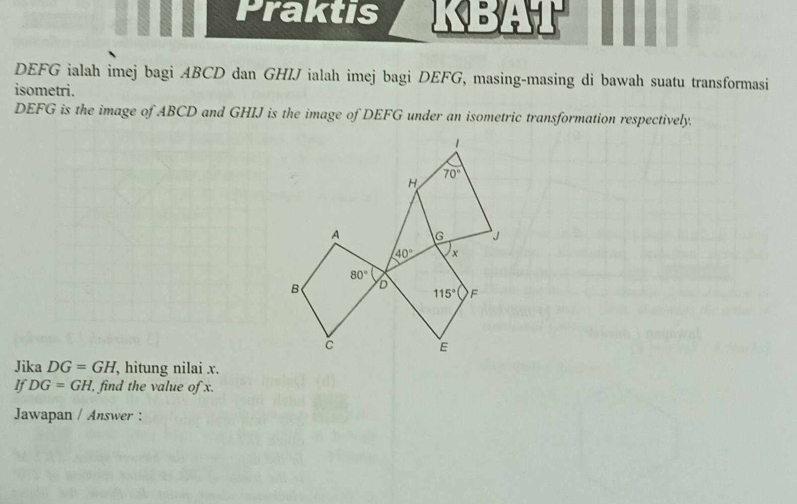 Praktis KBAT
DEFG ialah imej bagi ABCD dan GHIJ ialah imej bagi DEFG, masing-masing di bawah suatu transformasi
isometri.
DEFG is the image of ABCD and GHIJ is the image of DEFG under an isometric transformation respectively.
Jika DG=GH, , hitung nilai x.
If DG=GH , find the value of x.
Jawapan / Answer :