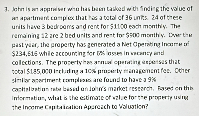 John is an appraiser who has been tasked with finding the value of 
an apartment complex that has a total of 36 units. 24 of these 
units have 3 bedrooms and rent for $1100 each monthly. The 
remaining 12 are 2 bed units and rent for $900 monthly. 'Over the 
past year, the property has generated a Net Operating Income of
$234,616 while accounting for 6% losses in vacancy and 
collections. The property has annual operating expenses that 
total $185,000 including a 10% property management fee. Other 
similar apartment complexes are found to have a 9%
capitalization rate based on John’s market research. Based on this 
information, what is the estimate of value for the property using 
the Income Capitalization Approach to Valuation?