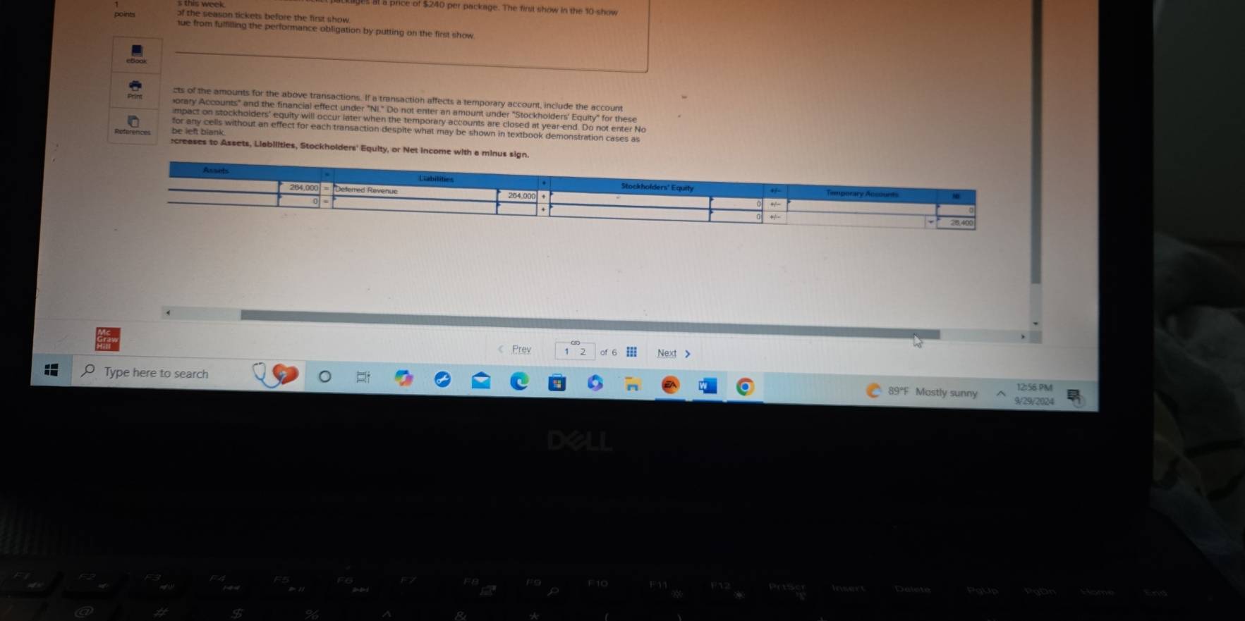 at a price of $240 per package. The first show in the 10 -show 
of the season tickets before the first show 
ue from fulfilling the performance obligation by putting on the first show 
cts of the amounts for the above transactions. If a transaction affects a temporary account, include the account 
orary Accounts" and the financial effect under "NI." Do not enter an amount under "Stockholders' Equity" for these 
mpact on stockholders' equity will occur later when the temporary accounts are closed at year-end. Do not enter No 
for any cells without an effect for each transaction despite what may be shown in textbook demonstration cases as 
be left blank 
:creases to Assets, Liabilities, Stockholders' Equity, or Net Income with a minus sign. 
《 Prev 2 in Next > 
Type here to search 
12:56 PM 
89°F Mostly sunny 9/29/2024