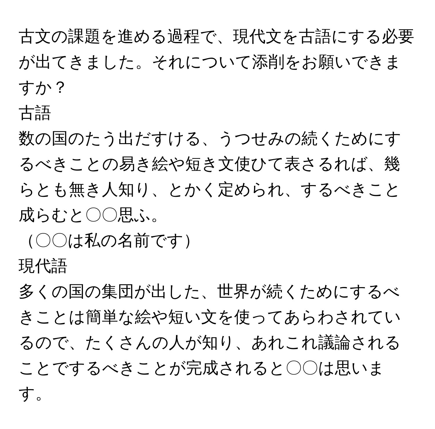 古文の課題を進める過程で、現代文を古語にする必要が出てきました。それについて添削をお願いできますか？

古語  
数の国のたう出だすける、うつせみの続くためにするべきことの易き絵や短き文使ひて表さるれば、幾らとも無き人知り、とかく定められ、するべきこと成らむと〇〇思ふ。

〇〇は私の名前です

現代語  
多くの国の集団が出した、世界が続くためにするべきことは簡単な絵や短い文を使ってあらわされているので、たくさんの人が知り、あれこれ議論されることでするべきことが完成されると〇〇は思います。