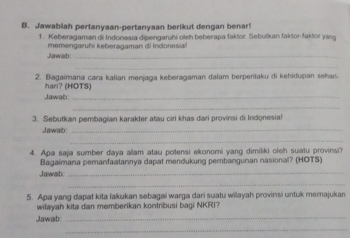 Jawablah pertanyaan-pertanyaan berikut dengan benar! 
1. Keberagaman di Indonesia dipengaruhi oleh beberapa faktor. Sebutkan faktor-faktor yang 
memengaruhi keberagaman di Indonesia! 
Jawab:_ 
_ 
2. Bagaimana cara kalian menjaga keberagaman dalam berperilaku di kehidupan sehari- 
hari? (HOTS) 
Jawab:_ 
_ 
3. Sebutkan pembagian karakter atau ciri khas dari provinsi di Indonesia! 
Jawab:_ 
_ 
4. Apa saja sumber daya alam atau potensi ekonomi yang dimiliki oleh suatu provinsi? 
Bagaimana pemanfaatannya dapat mendukung pembangunan nasional? (HOTS) 
Jawab:_ 
_ 
5. Apa yang dapat kita lakukan sebagai warga dari suatu wilayah provinsi untuk memajukan 
wilayah kita dan memberikan kontribusi bagi NKRI? 
Jawab:_ 
_