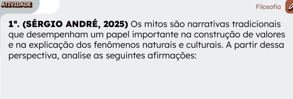 ATIVIDADE 
Filosofia 
1° . (SÉRGIO ANDRÉ, 2025) Os mitos são narrativas tradicionais 
que desempenham um papel importante na construção de valores 
e na explicação dos fenômenos naturais e culturais. A partir dessa 
perspectiva, analise as seguintes afirmações: