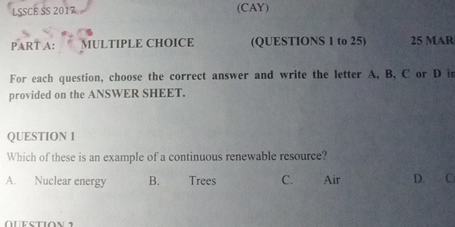 LSSCE SS 2017 (CAY)
PART A: MULTIPLE CHOICE (QUESTIONS 1 to 25) 25 MAR
For each question, choose the correct answer and write the letter A, B, C or D in
provided on the ANSWER SHEET.
QUESTION 1
Which of these is an example of a continuous renewable resource?
A. Nuclear energy B. Trees C. Air D. C