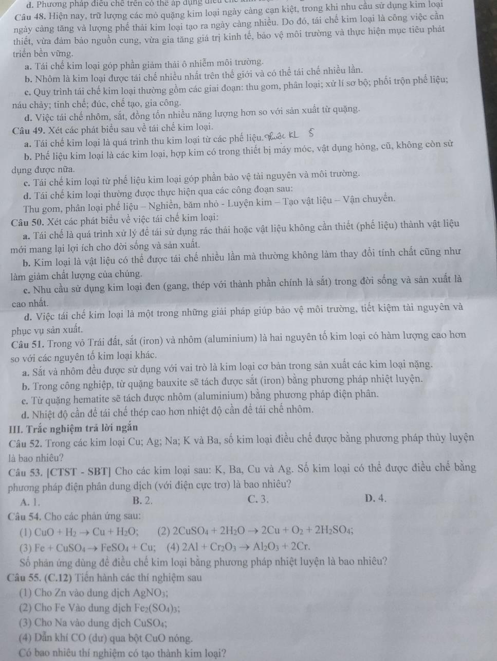 Phương pháp điều chế trên có thể áp dụng tiểu chủ
Câu 48. Hiện nay, trữ lượng các mỏ quặng kim loại ngày cảng cạn kiệt, trong khi nhu cầu sử dụng kim loại
ngày cảng tăng và lượng phế thải kim loại tạo ra ngày càng nhiều. Do đó, tái chế kim loại là công việc cần
thiết, vừa đảm bảo nguồn cung, vừa gia tăng giá trị kinh tế, bảo vệ môi trường và thực hiện mục tiêu phát
triển bền vững.
a. Tái chế kim loại góp phần giảm thải ô nhiễm môi trường.
b. Nhôm là kim loại được tái chế nhiều nhất trên thế giới và có thể tái chế nhiều lần.
c. Quy trình tái chế kim loại thường gồm các giai đoạn: thu gom, phân loại; xử lí sơ bộ; phối trộn phế liệu;
náu chảy; tinh chế; đúc, chế tạo, gia công.
d. Việc tái chế nhôm, sắt, đồng tốn nhiều năng lượng hơn so với sản xuất từ quặng.
Câu 49. Xét các phát biểu sau về tái chế kim loại.
a. Tái chế kim loại là quá trình thu kim loại từ các phế liệu. Moặc KL $
b. Phế liệu kim loại là các kim loại, hợp kim có trong thiết bị máy móc, vật dụng hỏng, cũ, không còn sử
dụng được nữa.
c. Tái chế kim loại từ phế liệu kim loại góp phần bảo vệ tài nguyên và môi trường.
d. Tái chế kim loại thường được thực hiện qua các công đoạn sau:
Thu gom, phân loại phế liệu - Nghiền, băm nhỏ - Luyện kim - Tạo vật liệu - Vận chuyển.
Câu 50. Xét các phát biểu về việc tái chế kim loại:
a. Tái chế là quá trình xử lý đề tái sử dụng rác thải hoặc vật liệu không cần thiết (phế liệu) thành vật liệu
mới mang lại lợi ích cho đời sống và sản xuất.
b. Kim loại là vật liệu có thể được tái chế nhiều lần mà thường không làm thay đổi tính chất cũng như
làm giảm chất lượng của chúng.
c. Nhu cầu sử dụng kim loại đen (gang, thép với thành phần chính là sắt) trong đời sống và sản xuất là
cao nhất.
d. Việc tái chế kim loại là một trong những giải pháp giúp bảo vệ môi trường, tiết kiệm tài nguyên và
phục vụ sản xuất.
Câu 51. Trong vỏ Trái đất, sắt (iron) và nhôm (aluminium) là hai nguyên tố kim loại có hàm lượng cao hơn
so với các nguyên tố kim loại khác.
a. Sắt và nhôm đều được sử dụng với vai trò là kim loại cơ bản trong sản xuất các kim loại nặng.
b. Trong công nghiệp, từ quặng bauxite sẽ tách được sắt (iron) bằng phương pháp nhiệt luyện.
e. Từ quặng hematite sẽ tách được nhôm (aluminium) bằng phương pháp điện phân.
d. Nhiệt độ cần để tái chế thép cao hơn nhiệt độ cần để tái chế nhôm.
III. Trắc nghiệm trả lời ngắn
Câu 52. Trong các kim loại Cu; Ag; Na; K và Ba, số kim loại điều chế được bằng phương pháp thủy luyện
là bao nhiêu?
Câu 53. [CTST - SBT] Cho các kim loại sau: K, Ba, Cu và Ag. Số kim loại có thể được điều chế bằng
phương pháp điện phân dung dịch (với điện cực trơ) là bao nhiêu?
A. 1. B. 2. C. 3. D. 4.
Câu 54. Cho các phản ứng sau:
(1) CuO+H_2to Cu+H_2O; (2) 2CuSO_4+2H_2Oto 2Cu+O_2+2H_2SO_4
(3) Fe+CuSO_4to FeSO_4+Cu; (4) 2Al+Cr_2O_3to Al_2O_3+2Cr.
Số phản ứng dùng đề điều chế kim loại bằng phương pháp nhiệt luyện là bao nhiêu?
Câu 55. (C.12) Tiến hành các thí nghiệm sau
(1) Cho Zn vào dung dịch AgNO_3
(2) Cho Fe Vào dung dịch Fe_2(SO_4)
(3) Cho Na vào dung dịch CuSO 4、
(4) Dẫn khí CO (dư) qua bột CuO nóng.
Có bao nhiêu thí nghiệm có tạo thành kim loại?