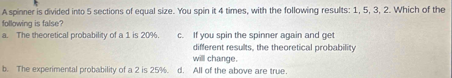 A spinner is divided into 5 sections of equal size. You spin it 4 times, with the following results: 1, 5, 3, 2. Which of the
following is false?
a. The theoretical probability of a 1 is 20%. c. If you spin the spinner again and get
different results, the theoretical probability
will change.
b. The experimental probability of a 2 is 25%. d. All of the above are true.