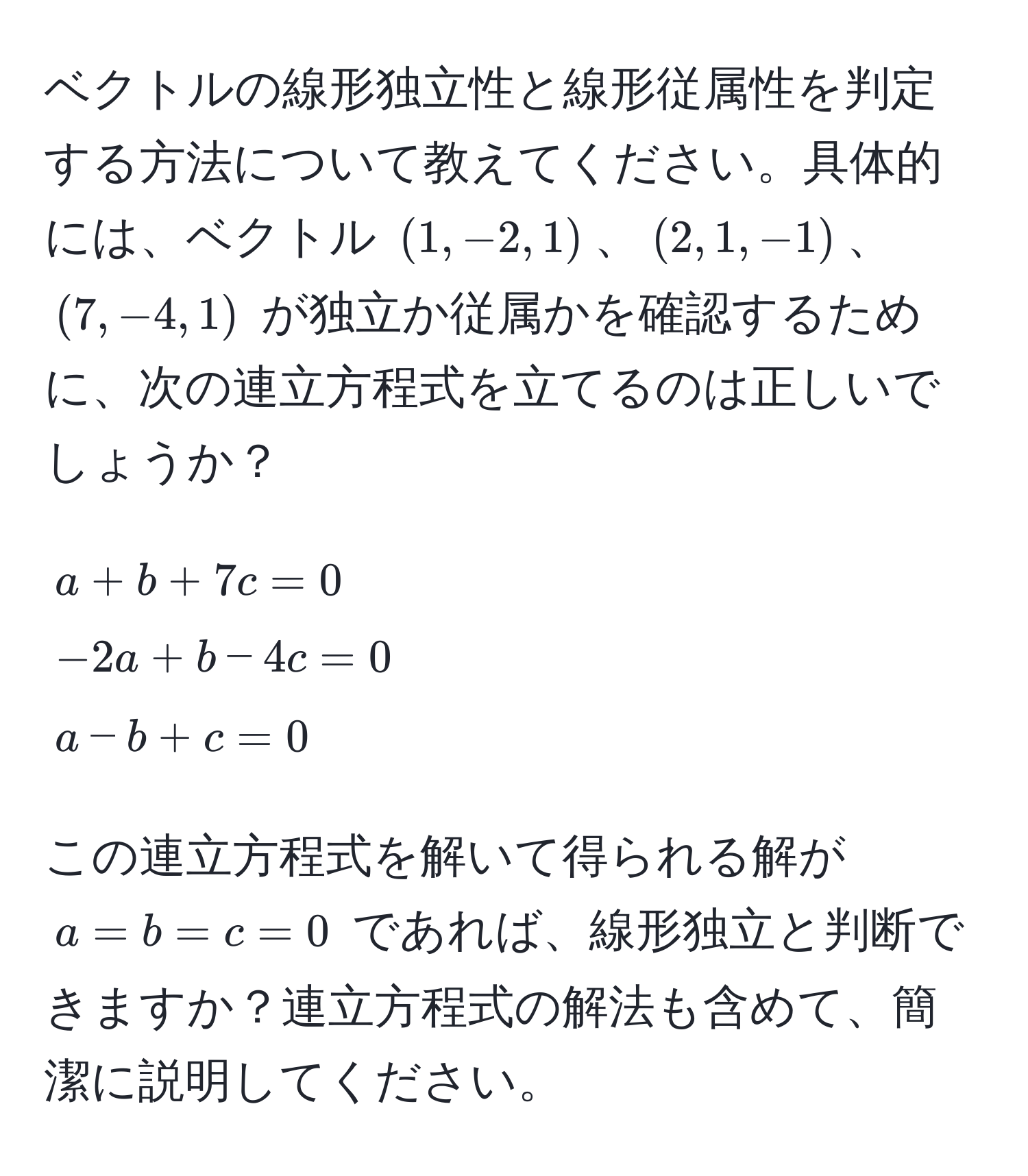 ベクトルの線形独立性と線形従属性を判定する方法について教えてください。具体的には、ベクトル $(1, -2, 1)$、$(2, 1, -1)$、$(7, -4, 1)$ が独立か従属かを確認するために、次の連立方程式を立てるのは正しいでしょうか？
$$
a + b + 7c = 0 
-2a + b - 4c = 0 
a - b + c = 0
$$
この連立方程式を解いて得られる解が $a = b = c = 0$ であれば、線形独立と判断できますか？連立方程式の解法も含めて、簡潔に説明してください。