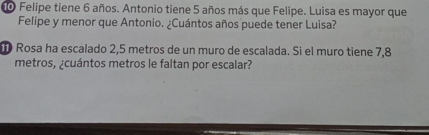 Felipe tiene 6 años. Antonio tiene 5 años más que Felipe. Luisa es mayor que 
Felipe y menor que Antonio. ¿Cuántos años puede tener Luisa? 
Rosa ha escalado 2,5 metros de un muro de escalada. Si el muro tiene 7,8
metros, ¿cuántos metros le faltan por escalar?