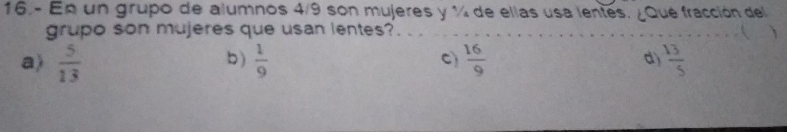 16.- En un grupo de alumnos 4/9 son mujeres y % de ellas usa lentes. ¿Que fracción del
grupo son mujeres que usan lentes? ( 、
b)
a)  5/13   1/9  C)  16/9  d)  13/5 