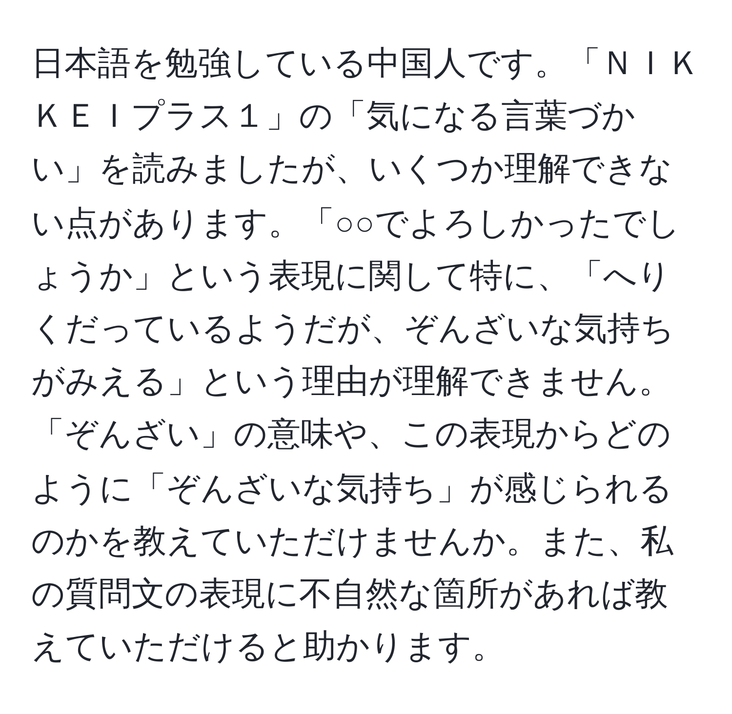 日本語を勉強している中国人です。「ＮＩＫＫＥＩプラス１」の「気になる言葉づかい」を読みましたが、いくつか理解できない点があります。「○○でよろしかったでしょうか」という表現に関して特に、「へりくだっているようだが、ぞんざいな気持ちがみえる」という理由が理解できません。「ぞんざい」の意味や、この表現からどのように「ぞんざいな気持ち」が感じられるのかを教えていただけませんか。また、私の質問文の表現に不自然な箇所があれば教えていただけると助かります。