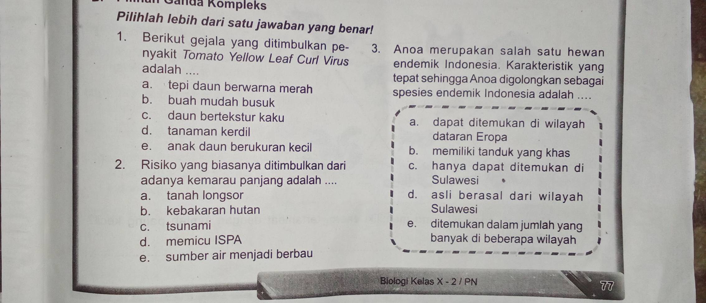 Ganda Kompleks
Pilihlah lebih dari satu jawaban yang benar!
1. Berikut gejala yang ditimbulkan pe- 3. Anoa merupakan salah satu hewan
nyakit Tomato Yellow Leaf Curl Virus endemik Indonesia. Karakteristik yang
adalah ....
tepat sehingga Anoa digolongkan sebagai
a.tepi daun berwarna merah
spesies endemik Indonesia adalah ....
b. buah mudah busuk
c. daun bertekstur kaku a. dapat ditemukan di wilayah
d. tanaman kerdil dataran Eropa
e. anak daun berukuran kecil b. memiliki tanduk yang khas
2. Risiko yang biasanya ditimbulkan dari c. hanya dapat ditemukan di
adanya kemarau panjang adalah .... Sulawesi
a. tanah longsor d. asli berasal dari wilayah
b. kebakaran hutan Sulawesi
c. tsunami e. ditemukan dalam jumlah yang
d. memicu ISPA banyak di beberapa wilayah
e. sumber air menjadi berbau
Biologi Kelas X - 2 / PN
π7