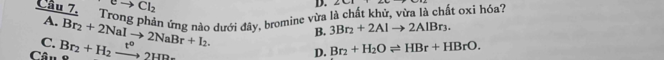 eto Cl_2
D.
A. Trong phản ứng nào dưới đây, bromine vừa là chất khử, vừa là chất oxi hóa?
B. 3Br_2+2Alto 2AlBr_3.
C.
Câu Br_2+H_2xrightarrow t°2HBr Br_2+2NaIto 2NaBr+I_2.
D. Br_2+H_2Oleftharpoons HBr+HBrO.