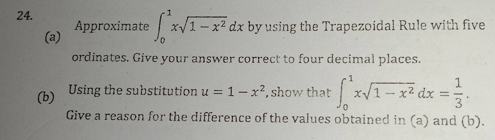 Approximate ∈t _0^(1xsqrt(1-x^2))dx by using the Trapezoidal Rule with five
(a)
ordinates. Give your answer correct to four decimal places.
(b) Using the substitution u=1-x^2 , show that ∈t _0^(1xsqrt(1-x^2))dx= 1/3 . 
Give a reason for the difference of the values obtained in (a) and (b).