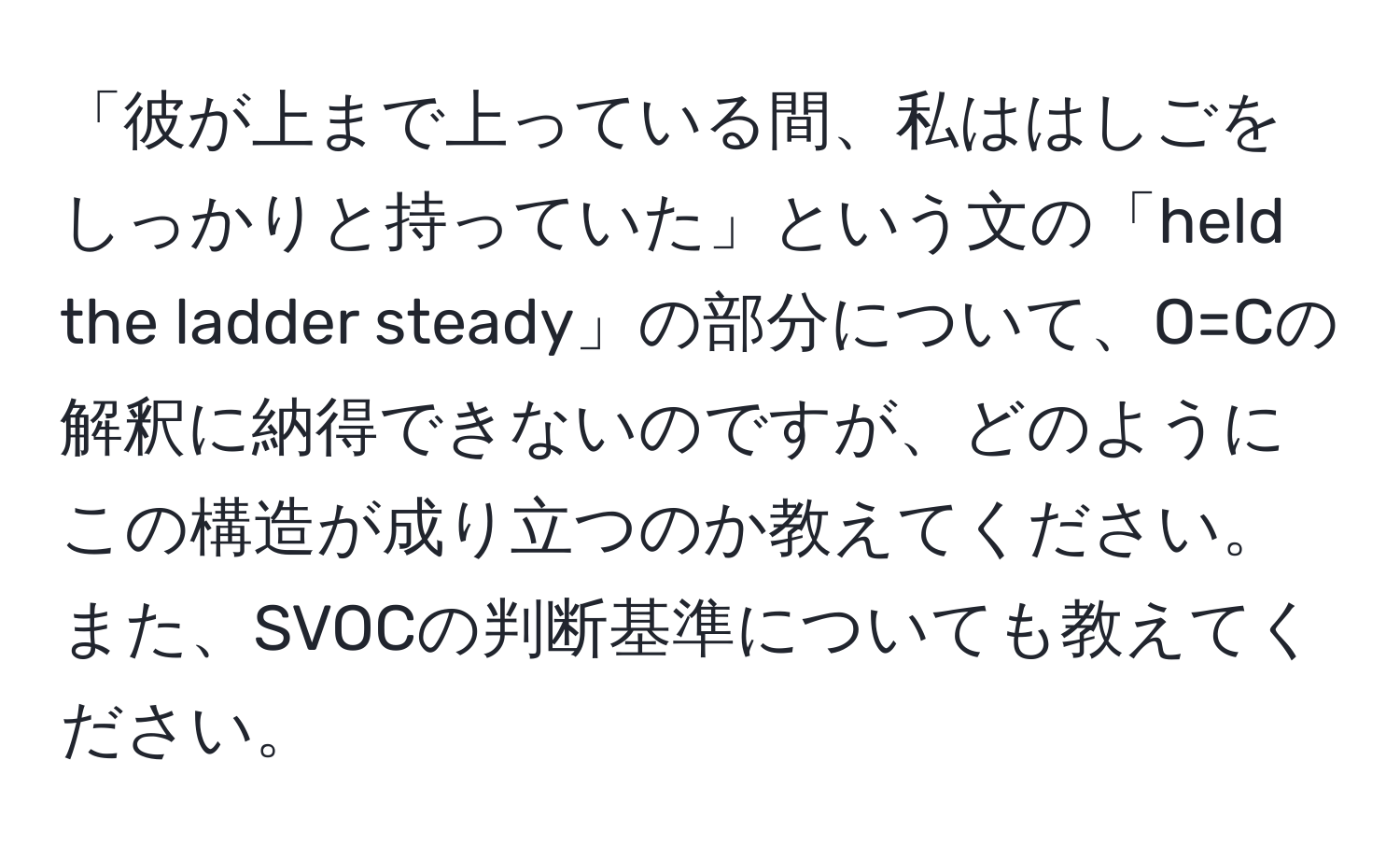 「彼が上まで上っている間、私ははしごをしっかりと持っていた」という文の「held the ladder steady」の部分について、O=Cの解釈に納得できないのですが、どのようにこの構造が成り立つのか教えてください。また、SVOCの判断基準についても教えてください。