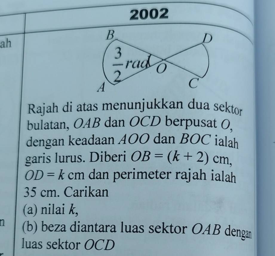 2002
ah
Rajah di atas menunjukkan dua sektor
bulatan, OAB dan OCD berpusat 0,
dengan keadaan A00 dan BOC ialah
garis lurus. Diberi OB=(k+2)cm,
OD=kcm dan perimeter rajah ialah
35 cm. Carikan
(a) nilai k,
n (b) beza diantara luas sektor OAB dengan
luas sektor OCD