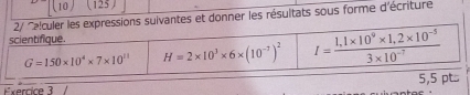 10 (125) 
2/ Ce!culer les expressions suivantes et donner les résultats sous forme d'écriture 
scientifique.
G=150* 10^4* 7* 10^(11) H=2* 10^3* 6* (10^(-7))^2 I= (1,1* 10^9* 1,2* 10^(-5))/3* 10^(-7) 
Exercice 3 5,5 pt...