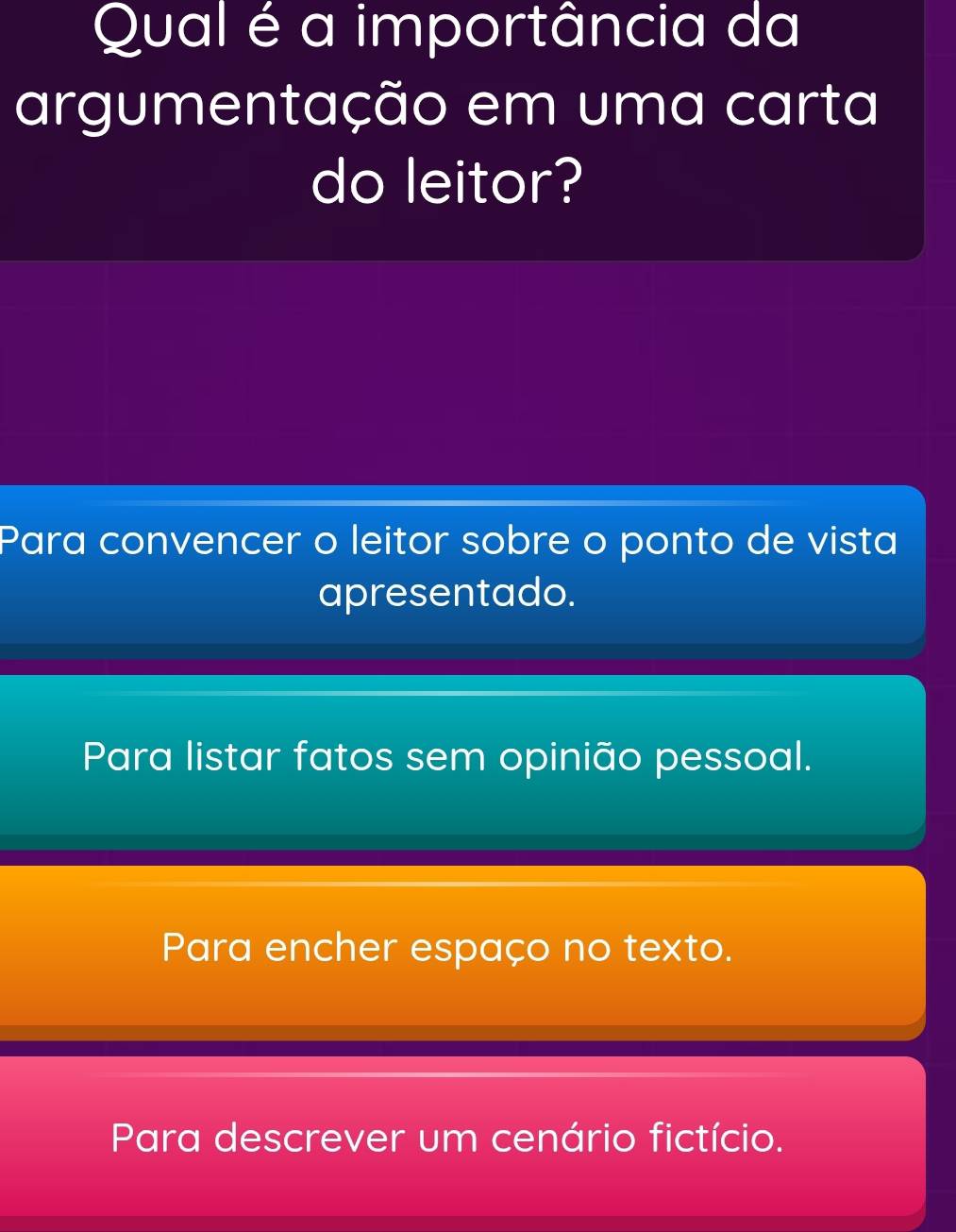 Qual é a importância da
argumentação em uma carta
do leitor?
Para convencer o leitor sobre o ponto de vista
apresentado.
Para listar fatos sem opinião pessoal.
Para encher espaço no texto.
Para descrever um cenário fictício.