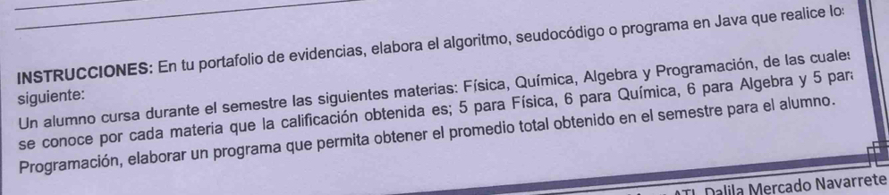 INSTRUCCIONES: En tu portafolio de evidencias, elabora el algoritmo, seudocódigo o programa en Java que realice lo: 
Un alumno cursa durante el semestre las siguientes materias: Física, Química, Algebra y Programación, de las cuales 
siguiente: 
se conoce por cada materia que la calificación obtenida es; 5 para Física, 6 para Química, 6 para Algebra y 5 para 
Programación, elaborar un programa que permita obtener el promedio total obtenido en el semestre para el alumno. 
Dalila Mercado Navarrete