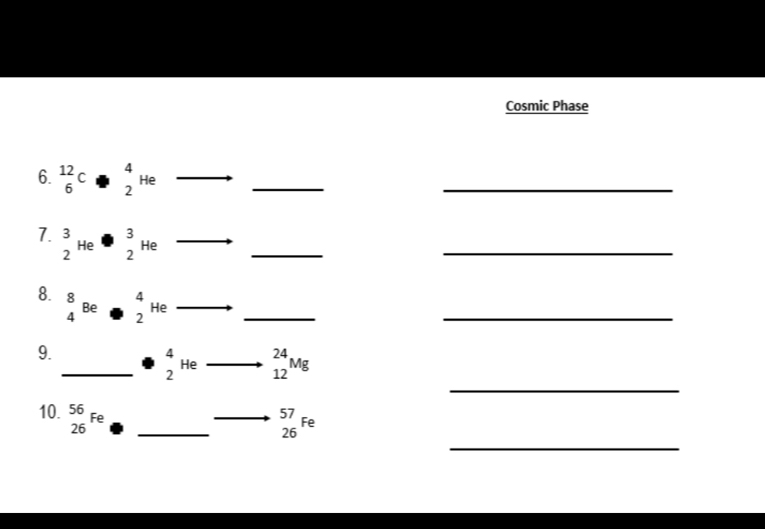 Cosmic Phase 
6. beginarrayr 12 6endarray C· beginarrayr 4 2endarray He
_ 
_ 
_ 
_ 
_ 
7. beginarrayr 3 2endarray He· beginarrayr 3 2endarray He _ 
8. beginarrayr 8 4endarray Be · beginarrayr 4 2endarray He
_ 
_ 
9. 
_ 
_ beginarrayr 4 2endarray He _ _(12)^(24)Mg
_ 
10. beginarrayr 56 26endarray Fe. _ 
_
beginarrayr 57 26endarray Fe