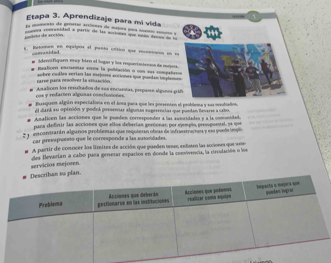 Say mejor a bera 
Etapa 3. Aprendizaje para mi vida 
s momento de generar acciones de mejora para nuestro entorno y 
nuestra comunidad a partir de las acciones que están dentro de 
ámbito de acción. 
1. Retomen en equipos el punto crítico que encontraron en s 
comunidad 
Identifiquen muy bien el lugar y los requerimientos de mejora 
Realicen encuestas entre la población o con sus compañer 
sobre cuáles serían las mejores acciones que puedan impleme 
tarse para resolver la situación. 
Analicen los resultados de sus encuestas, preparen algunos gr 
cos y redacten algunas conclusiones. 
Busquen algún especialista en el área para que les presenten el problema y sus resultados, 
él dará su opinión y podrá presentar algunas sugerencias que puedan llevarse a cabo. 
Analicen las acciones que le pueden corresponder a las autoridades y a la comunidad, 
para definir las acciones que ellos deberían gestionar; por ejemplo, presupuestal, ya que 
encontrarán algunos problemas que requieran obras de infraestructura y eso puede impli 
car presupuesto que le corresponde a las autoridades. 
A partir de conocer los límites de acción que pueden tener, enlisten las acciones que uste- 
des llevarían a cabo para generar espacios en donde la convivencia, la circulación o los 
servicios mejoren. 
plan.