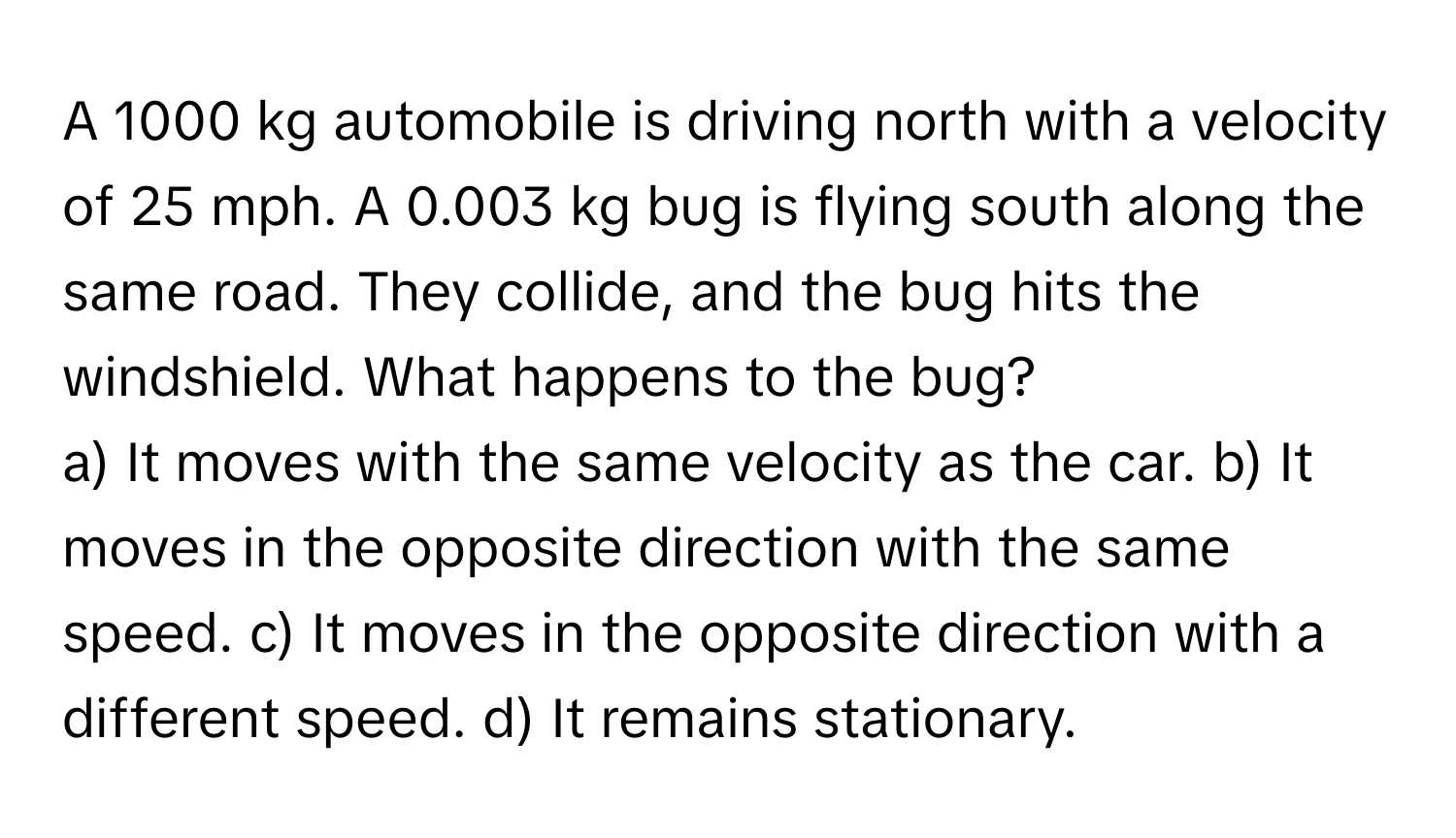 A 1000 kg automobile is driving north with a velocity of 25 mph. A 0.003 kg bug is flying south along the same road. They collide, and the bug hits the windshield. What happens to the bug?

a) It moves with the same velocity as the car. b) It moves in the opposite direction with the same speed. c) It moves in the opposite direction with a different speed. d) It remains stationary.