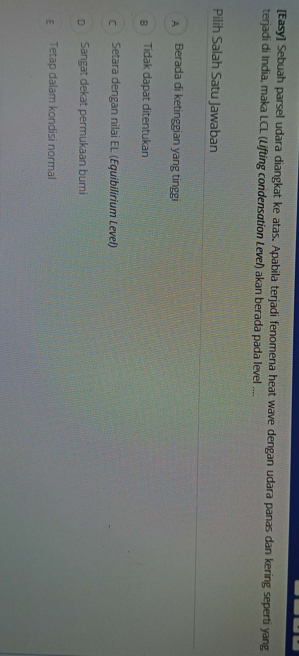 [Easy] Sebuah parsel udara diangkat ke atas. Apabila terjadi fenomena heat wave dengan udara panas dan kering seperti yang
terjadi di India, maka LCL (Lifting condensation Level) akan berada pada level
Pilih Salah Satu Jawaban
A Berada di ketinggian yang tinggi
B Tidak dapat ditentukan
c Setara dengan nilai EL (Equibilirium Level)
D Sangat dekat permukaan bumi
ε Tetap dalam kondisi normal
