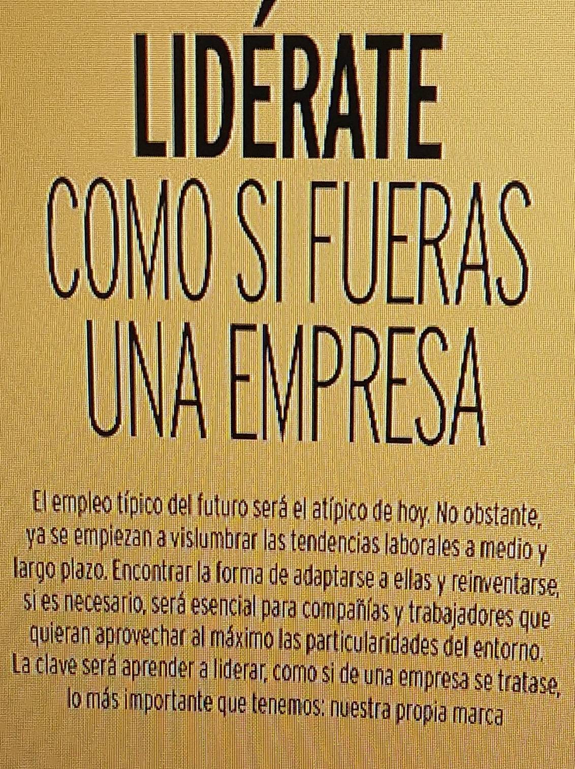 El empleo típico del futuro será el atípico de hoy. No obstante, 
ya se empiezan a vislumbrar las tendencias laborales a medio y 
largo plazo. Encontrar la forma de adaptarse a ellas y reinventarse, 
si es necesario, será esencial para compañías y trabajadores que 
quieran aprovechar al máximo las particularidades del entorno. 
La clave será aprender a liderar, como si de una empresa se tratase, 
lo más importante que tenemos: nuestra propia marça