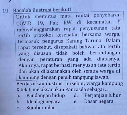 Bacalah ilustrasi berikut!
Untuk memutus mata rantai penyebaran
COVID 19, Pak RW di kecamatan Y
menyelenggarakan rapat penyusunan tata
tertib protokol kesehatan bersama warga,
termasuk pengurus Karang Taruna. Dalam
rapat tersebut, disepakati bahwa tata tertib
yang disusun tidak boleh bertentangan
dengan peraturan yang ada diatasnya.
Akhirnya, rapat berhasil menyusun tata tertib
dan akan dilaksanakan oleh semua warga di
kampung dengan penuh tanggung jawab.
Berdasarkan ilustrasi tersebut, warga kampung
X telah melaksanakan Pancasila sebagai ...
a. Pandangan hidup d. Perjanjian luhur
b. Ideologi negara e. Dasar negara
c. Sumber nilai