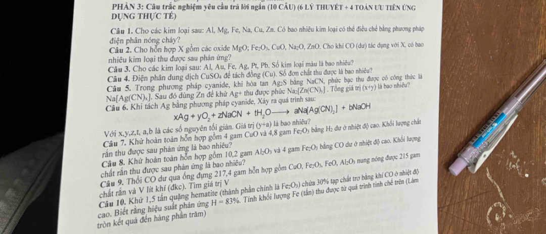 PHÀN 3: Câu trắc nghiệm yêu cầu trã lời ngắn (10 CÂU) (6 LÝ THUYÉT + 4 TOÁN ƯU TIÊN ÚNG
DỤNG THựC TÉ)
Câu 1. Cho các kim loại sau: Al,Mg,I Fe, Na, Cu, Zn. Có bao nhiêu kim loại có thể điều chế bằng phương pháp
điện phân nóng chảy?
Câu 2. Cho hỗn hợp X gồm các oxide MgO;Fe_2O_3,CuO,Na_2O,ZnO. Cho kh CO(du) ) tác dụng với X, có bao
nhiêu kim loại thu được sau phản ứng?
Câu 3. Cho các kim loại sau: Al, Au ,Fe,Ag,Pt , Pb. Số kim loại màu là bao nhiêu?
Câu 4. Điện phân dung dịch CuSO_4 đề tách đồng (Cu). Số đơn chất thu được là bao nhiêu?
Câu 5. Trong phương pháp cyanide, khi hòa tan Ag₂S bằng NaCN, phức bạc thu được có công thức là
Na[Ag(CN)_x] J. Sau đó dùng Zn đề khử Ag+ thu được phức Na_2 Zn(CN)_y. Tổng giá tr (x+y) là bao nhiêu?
Câu 6. Khi tách Ag bằng phương pháp cyanide, Xây ra quá trình sau:
xAg+yO_2+zNaCN+tH_2Oto aNa[Ag(CN)_2]+bNaOH
Với x,y,z,t, a,b là các số nguyên tối giản. Giá trị (y+a) là bao nhiêu?
Câu 7. Khử hoàn toàn hỗn hợp gồm 4 gam CuO và 4,8 gam Fe_2O 9 bằng H₂ dư ở nhiệt độ cao. Khối lượng chất
rắn thu được sau phản ứng là bao nhiêu?
Câu 8. Khử hoàn toàn hỗn hợp gồm 10,2 gam Al_2O_3 và 4 gam Fe_2O. * bằng CO dư ở nhiệt độ cao. Khối lượng
chất rắn thu được sau phản ứng là bao nhiêu?
Câu 9. Thổi CO dư qua ống dựng 217,4 gam hỗn hợp gồm CuO,Fe_2O_3,FeO,Al_2O_3 nung nóng được 215 gam
Câu 10. Khử 1,5 tấn quặng hematite (thành phần chính là Fe_2O_3) chứa 30% tạp chất trơ bằng khí CO ở nhiệt độ
chất rắn và V lít khí (đkc). Tìm giá trị V
cao. Biết rằng hiệu suất phản ứng H=83%. Tính khối lượng Fe (tấn) thu được từ quá trình tinh chế trên (Làm
tròn kết quả đến hàng phần trăm)