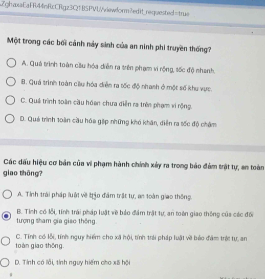 AZghaxaEaFR44nRcCRgz3Q1BSPVU/viewform?edit_requested=true
Một trong các bối cảnh nảy sinh của an ninh phi truyền thống?
A. Quá trình toàn cầu hóa diễn ra trên phạm vi rộng, tốc độ nhanh.
B. Quá trình toàn cầu hóa diễn ra tốc độ nhanh ở một số khu vực.
C. Quá trình toàn cầu hóan chưa diễn ra trên phạm vi rộng.
D. Quá trình toàn cầu hóa gặp những khó khăn, diễn ra tốc độ chậm
Các dấu hiệu cơ bản của vi phạm hành chính xảy ra trong bảo đảm trật tự, an toàn
giao thông?
A. Tính trái pháp luật về bảo đảm trật tự, an toàn giao thông.
B. Tính có lỗi, tính trái pháp luật về bảo đảm trật tự, an toàn giao thông của các đối
tượng tham gia giao thông.
C. Tính có lỗi, tính nguy hiểm cho xã hội, tính trái pháp luật về bảo đảm trật tự, an
toàn giao thông.
D. Tính có lỗi, tính nguy hiểm cho xã hội