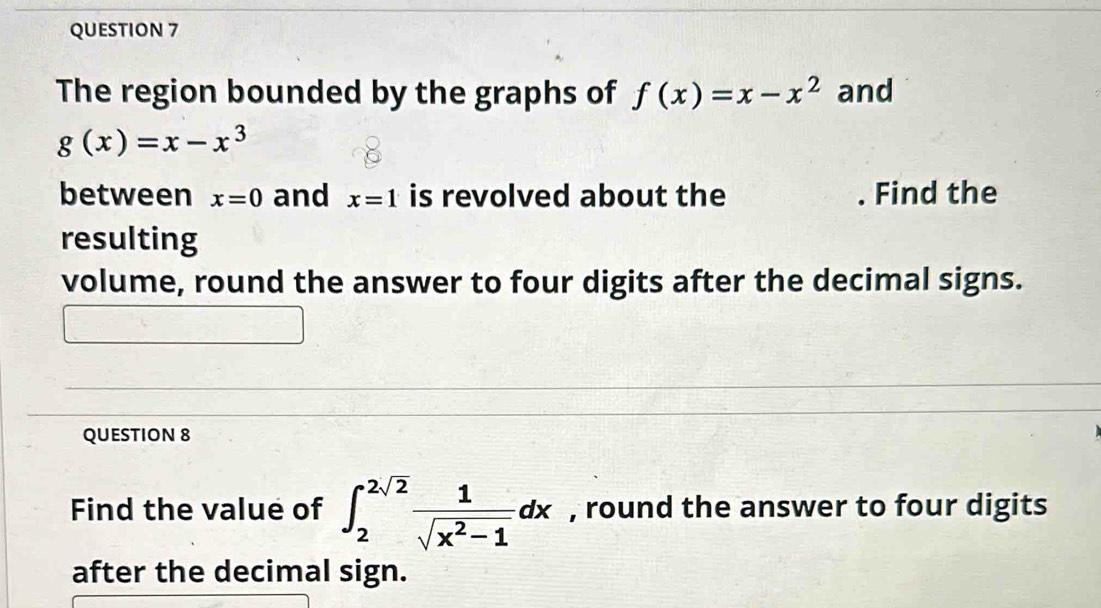 The region bounded by the graphs of f(x)=x-x^2 and
g(x)=x-x^3
between x=0 and x=1 is revolved about the . Find the 
resulting 
volume, round the answer to four digits after the decimal signs. 
QUESTION 8 
Find the value of ∈t _2^((2sqrt(2))frac 1)sqrt(x^2-1)dx , round the answer to four digits 
after the decimal sign.