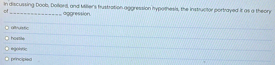 In discussing Doob, Dollard, and Miller’s frustration-aggression hypothesis, the instructor portrayed it as a theory
of
aggression.
altruistic
hostile
egoistic
principled