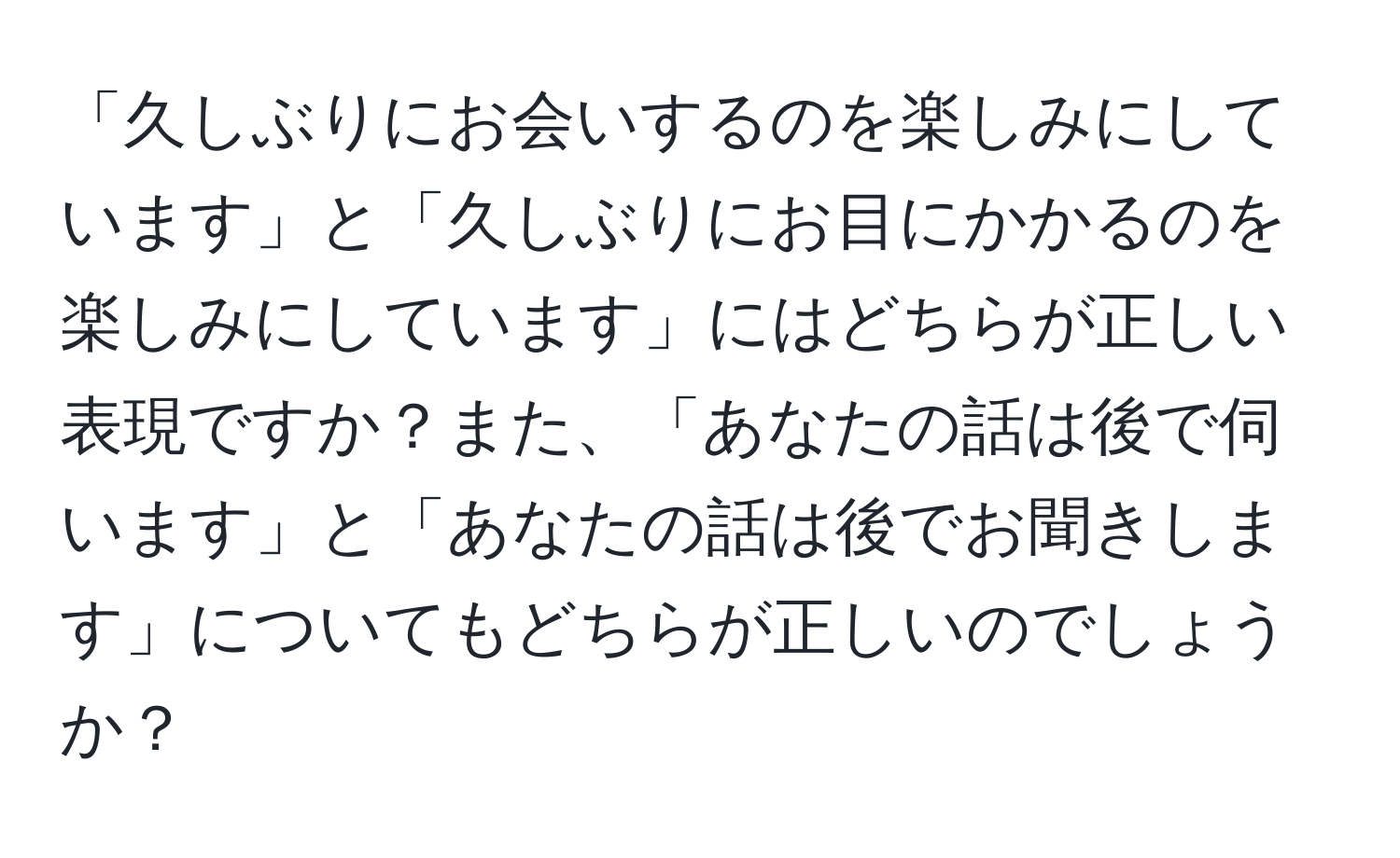 「久しぶりにお会いするのを楽しみにしています」と「久しぶりにお目にかかるのを楽しみにしています」にはどちらが正しい表現ですか？また、「あなたの話は後で伺います」と「あなたの話は後でお聞きします」についてもどちらが正しいのでしょうか？