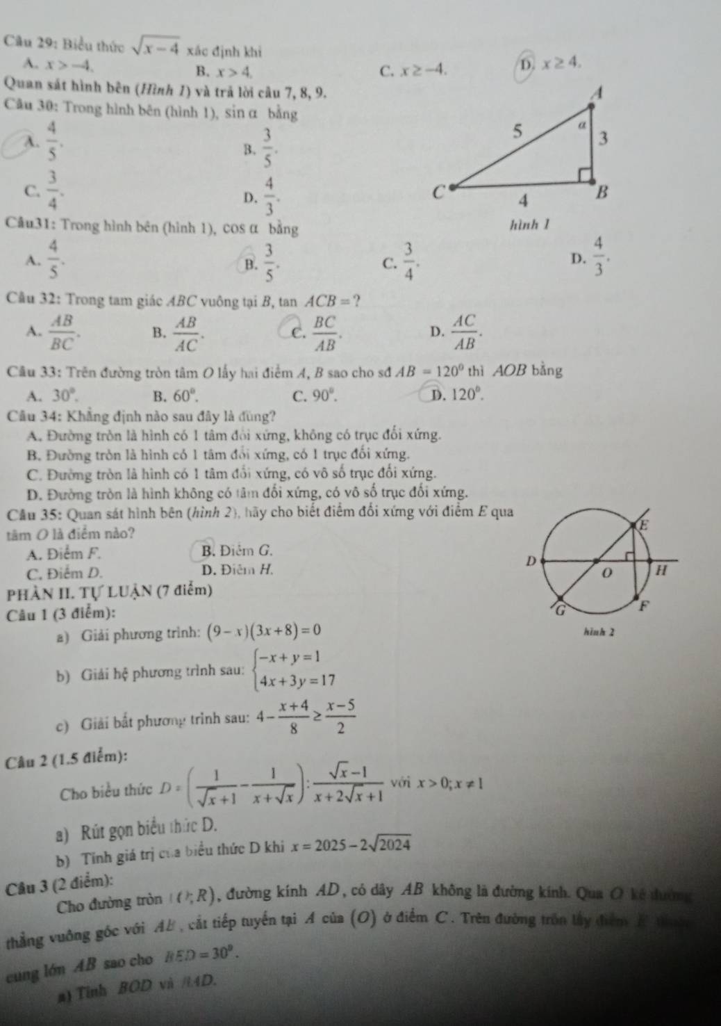 Biểu thức sqrt(x-4) xác định khi D. x≥ 4.
A. x>-4.
B. x>4. C. x≥ -4.
Quan sát hình bên (Hình 1) và trã lời câu 7, 8, 9.
Câu 30: Trong hình bên (hình 1), sin α bằng
A.  4/5 .
B.  3/5 .
C.  3/4 .  4/3 .
D.
Câu31: Trong hình bên (hình 1), cos α bằng hình 1
A.  4/5 .  3/5 .  3/4 .  4/3 .
B.
C.
D.
Cầu 32: Trong tam giác ABC vuông tại B, tan ACB= ?
A.  AB/BC . B.  AB/AC .  BC/AB .  AC/AB .
C.
D.
Cầu 33: Trên đường tròn tâm O lấy hai điểm A, B sao cho sđ AB=120° thì AOB bằng
A. 30°. B. 60°. C. 90°. D. 120°.
Câu 34: Khẳng định nào sau đây là đùng?
A. Đường tròn là hình có 1 tâm đổi xứng, không có trục đối xứng.
B. Đường tròn là hình có 1 tâm đổi xứng, có 1 trục đối xứng.
C. Đường tròn là hình có 1 tâm đổi xứng, có vô số trục đối xứng.
D. Đường tròn là hình không có tâm đối xứng, có vô số trục đối xứng.
Cầu 35: Quan sát hình bên (hình 2), hãy cho biết điểm đối xứng với điểm E qua
tâm O là điểm nào?
A. Điểm F. B. Điêm G.
C, Điểm D. D. Điêm H. 
PHÀN II. Tự LUẬN (7 điểm)
Câu 1 (3 điểm): 
a) Giải phương trình: (9-x)(3x+8)=0
b) Giải hệ phương trình sau: beginarrayl -x+y=1 4x+3y=17endarray.
c) Giải bắt phương trình sau: 4- (x+4)/8 ≥  (x-5)/2 
Câu 2 (1.5 điểm):
Cho biểu thức D=( 1/sqrt(x)+1 - 1/x+sqrt(x) ): (sqrt(x)-1)/x+2sqrt(x)+1  với x>0;x!= 1
a) Rút gọn biểu thức D.
b) Tính giá trị của biểu thức D khi x=2025-2sqrt(2024)
Câu 3 (2 điểm):
Cho đường tròn I(?;R) , đường kính AD , có dây AB không là đường kính. Qua O kẻ đường
thẳng vuởng gốc với AF, cắt tiếp tuyến tại A của (O) ở điểm C. Trên đường trồn lấy điểm E th
cung lớn AB sao cho BED=30°.
n) Tỉnh BOD và //4D.