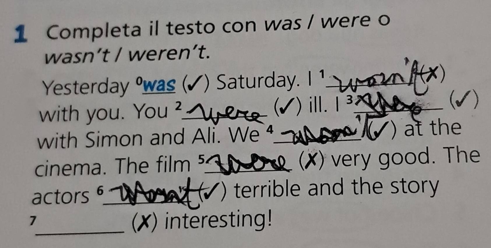 Completa il testo con was / were o 
wasn’t / weren’t. 
Yesterday was (✓) Saturday. |1 _ 
with you. You^2 _ ) ill. |^3 _ 

with Simon and Ali. We _() at the 
cinema. The film ⁵_ (✗) very good. The 
actors 6_ 
+ terrible and the story 
. 
7 
_(X) interesting!