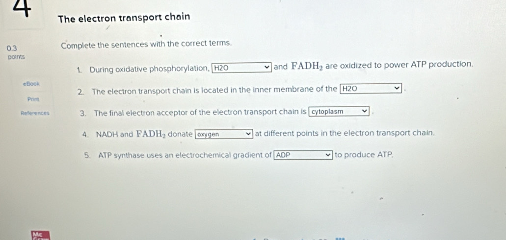 The electron transport chain 
0.3 Complete the sentences with the correct terms. 
points 
1. During oxidative phosphorylation, [ H2O and FADH_2 are oxidized to power ATP production. 
eBook 
2. The electron transport chain is located in the inner membrane of the [ H2O. 
Print 
References 3. The final electron acceptor of the electron transport chain is cytoplasm 
4. NADH and FADH_2 donate [ oxygen at different points in the electron transport chain. 
5. ATP synthase uses an electrochemical gradient of ADP to produce ATP.