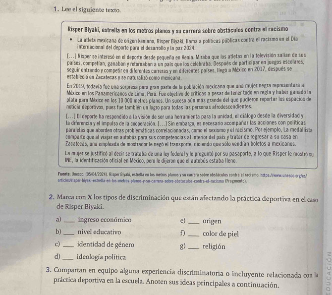 Lee el siguiente texto.
Risper Biyaki, estrella en los metros planos y su carrera sobre obstáculos contra el racismo
La atleta mexicana de origen keniano, Risper Biyaki, llama a políticas públicas contra el racismo en el Día
internacional del deporte para el desarrollo y la paz 2024.
[...) Risper se interesó en el deporte desde pequeña en Kenia. Miraba que los atletas en la televisión salían de sus
países, competían, ganaban y retornaban a un país que los celebraba. Después de participar en juegos escolares,
seguir entrando y competir en diferentes carreras y en diferentes países, llegó a México en 2017, después se
estableció en Zacatecas y se naturalizó como mexicana.
En 2019, todavía fue una sorpresa para gran parte de la población mexicana que una mujer negra representara a
México en los Panamericanos de Lima, Perú. Fue objetivo de críticas a pesar de tener todo en regla y haber ganado la
plata para México en los 10 000 metros planos. Un suceso aún más grande del que pudieron reportar los espacios de
noticia deportivos, pues fue también un logro para todas las personas afrodescendientes.
[...] El deporte ha respondido a la visión de ser una herramienta para la unidad, el diálogo desde la diversidad y
la diferencia y el impulso de la cooperación. [. .] Sin embargo, es necesario acompañar las acciones con políticas
paralelas que aborden otras problemáticas correlacionadas, como el sexismo y el racismo. Por ejemplo, La medallista
comparte que al viajar en autobús para sus competencias al interior del país y tratar de regresar a su casa en
Zacatecas, una empleada de mostrador le negó el transporte, diciendo que sólo vendían boletos a mexicanos.
La mujer se justificó al decir se trataba de una ley federal y le preguntó por su pasaporte, a lo que Risper le mostró su
INE, la identificación oficial en México, pero le dijeron que el autobús estaba Ileno.
Fuente: Unesco. (05/04/2024). Risper Biyaki, estrella en los metros planos y su carrera sobre obstáculos contra el racismo. https://www.unesco.org/es/
articles/risper-biyaki-estrella-en-los-metros-planos-y-su-carrera-sobre-obstaculos-contra-el-racismo (Fragmento).
2. Marca con X los tipos de discriminación que están afectando la práctica deportiva en el caso
de Risper Biyaki.
a) _ingreso económico e) _origen
b)_ nivel educativo f _color de piel
c)_ identidad de género g) _religión
d)_ ideología política
3. Compartan en equipo alguna experiencia discriminatoria o incluyente relacionada con la
práctica deportiva en la escuela. Anoten sus ideas principales a continuación.