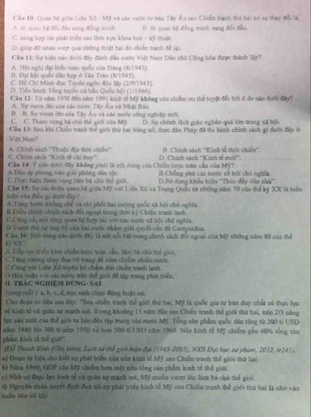Cầu 10: Quan hệ giữa Liên Xô - Mỹ và các nước tư bản Tây Âu sau Chiến tranh thứ hai có sự thay đổi là
A. từ quan hệ đổi đầu sang đồng minh. B. từ quan hệ đồng minh sang đổi đầu.
C. cùng hợp tác phát triển các lĩnh vực khoa học -- kỹ thuật.
D. giúp đỡ nhau vượt qua những thiệt hại đo chiến tranh để lại.
Câu 11: Sự kiện nào dưới đây đánh dầu nước Việt Nam Dân chủ Cộng hòa được thành lập?
A. Hội nghị đại biểu toàn quốc của Đảng (8/1945).
B. Đại hội quốc dân hợp ở Tân Trào (8/1945).
C. Hồ Chí Minh đọc Tuyên ngôn độc lập (2/9/1945).
D. Tiến hành Tổng tuyên cử bầu Quốc hội (1/1946).
Cầu 12: Từ năm 1950 đến năm 1991 kinh tế Mỹ không còn chiếm tu thể tuyệt đổi bởi lí đo nào dưới đây?
A. Sự vựơn lên của các nước Tây Âu và Nhật Bản
B. .B. Sự vươn lên của Tây Âu và các nước công nghiệp mới.
C. C. Tham vọng bá chú thế giới của Mỹ. D. Sự chính lệch giâu nghệo quả lớn trong xã hội.
Cầu 13: Sau khi Chiến tranh thế giới thứ hai bùng nổ, thực dân Pháp đã thi hành chính sách gì dưới đây ở
Việt Nam?
A. Chính sách ''Thuộc địa thời chiến''  B. Chính sách ''Kinh tế thời chiến''.
C. Chính vách ''Kinh tế chỉ huy” D. Chính sách ''Kinh tế mới''.
* Câu 14: Y nân dưới đây không phải là nội dung của Chiến lược toàn cầu của Mỹ?
A Dân ấp phong trậo giải phóng dân tộc B.Chồng phá các nước xã hội chủ nghĩa.
C. Thực hiện tham vọng tám bá chủ thế giới. D.Sử dụng khẩu hiệu “Thúc đẩy dân chú”.
Câu 15: Sự cài thiện quan hệ giữa Mỹ với Liên Xô và Trung Quốc từ những năm 70 của thế kỷ XX là biểu
hiện của điều gi dưới đây?
A  Từng bước không chế và chi phối hai cường quốc xã hội chú nghĩa.
B.Điều chính chính sách đổi ngoại trong thời ký Chiến tranh lanh.
C.Cũng cổ, mở rộng quan hệ hợp tác với các nước xã hội chú nghĩa.
D Tranh thủ sự úng hộ của hai nước nhâm giải quyết văn đề Campuchia.
* Cầu 16: Nội dụng nào dưới đây là nét nổi bất trong chính sách đổi ngoại của Mỹ những năm 80 của thể
ki XX?
A. Tiếp tực triển khai chiến lược toán cầu, làm bá chủ thể giới.
C Tăng cường chạy đua vũ trang đề xâm chiếm nhiều nước.
C.Cùng với Liên Xô tuyển bố châm đứt chiến tranh lạnh.
D Hòa hoãn với các nước trên thể giới để tập trung phát triên.
I trắc NgHiệM đùNG- SAi
Trong mỗi ý a, b, c, đ, học sinh chọn đứng huặc sai.
Cho đoạn tư liện sau đây: ''Sau chiến tranh thể giới thứ hai, Mỹ là quốc gia tư bán duy nhất có thực lực
về kinh tế và quân sự mạnh mề. Trong khoảng 15 năm dầu san Chiến tranh thế giới thứ hai, trên 2/3 năng
lực sản xuất của thể giới tư bản đều tập trung vào nước Mỹ. Tổng sản phẩm quốc dân tăng từ 200 tỉ USD
năm 1940 lên 300 tả năm 1950 và hơn 500 tỉ USD năm 1960. Nền kính tế Mỹ chiếm gần 40% tổng sản
phẩm kinh tê thể giới''',
(Đỗ Thanh Bình (Chủ biên), Lịch sử thể giới hiện đại (1945-2005), NXB Đại học sư phạm, 2012, tr241).
a) Đoạn tư liệu cho biết sự phát triển của nền kính tế Mỹ sau Chiến tranh thế giới thứ hai.
b) Năm 1960, GDP của Mỹ chiếm hơn một nửa tổng sản phẩm kinh tế thế giới.
c) Nhờ có thực lực kính tế và quân sự mạnh mẽ, Mỹ muồn vươn lên làm bá chủ thể giới.
d) Nguyên nhân quyết định đưa tới sự phát triển kinh tế Mỹ sao Chiến tranh thế giới thứ hai là nhờ vào
buôn bán vũ khi