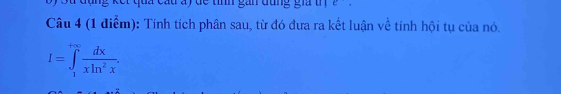 đụng kết qua cầu ay đc tính gắn đụng gia tn e. 
Câu 4 (1 điểm): Tính tích phân sau, từ đó đưa ra kết luận về tính hội tụ của nó.
I=∈tlimits _1^((+∈fty)frac dx)xln^2x.